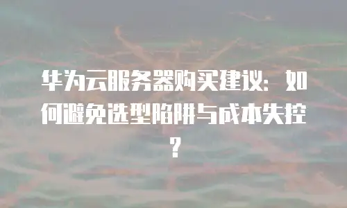 华为云服务器购买建议：如何避免选型陷阱与成本失控？