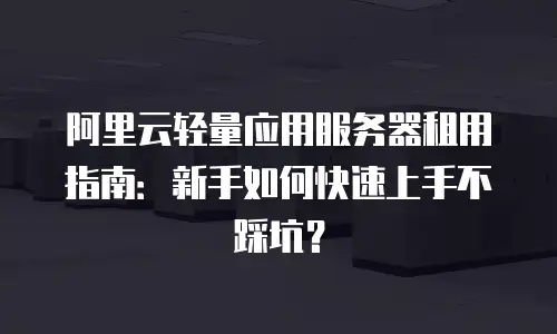阿里云轻量应用服务器租用指南：新手如何快速上手不踩坑？