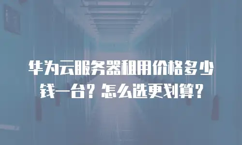 华为云服务器租用价格多少钱一台？怎么选更划算？