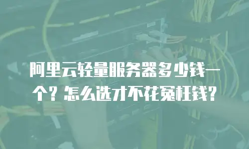 阿里云轻量服务器多少钱一个？怎么选才不花冤枉钱？