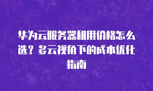 华为云服务器租用价格怎么选？多云视角下的成本优化指南