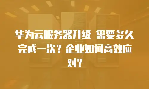 华为云服务器升级 需要多久完成一次？企业如何高效应对？