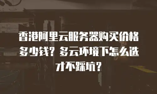 香港阿里云服务器购买价格多少钱？多云环境下怎么选才不踩坑？