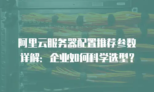 阿里云服务器配置推荐参数详解：企业如何科学选型？