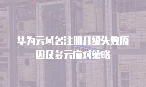 华为云域名注册升级失败原因及多云应对策略