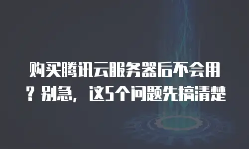 购买腾讯云服务器后不会用？别急，这5个问题先搞清楚
