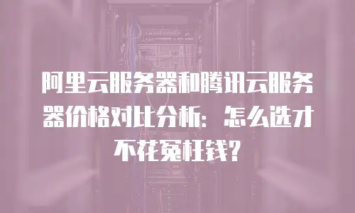 阿里云服务器和腾讯云服务器价格对比分析：怎么选才不花冤枉钱？