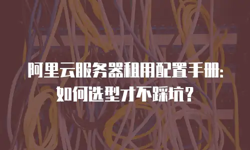 阿里云服务器租用配置手册：如何选型才不踩坑？