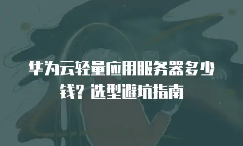 华为云轻量应用服务器多少钱？选型避坑指南