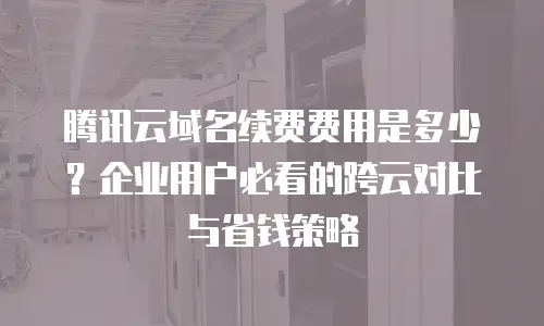 腾讯云域名续费费用是多少？企业用户必看的跨云对比与省钱策略
