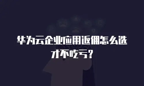 华为云企业应用返佣怎么选才不吃亏？