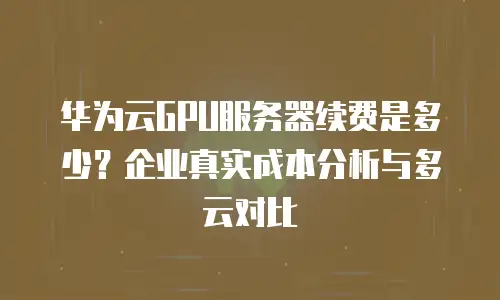 华为云GPU服务器续费是多少？企业真实成本分析与多云对比