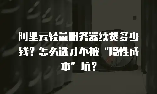 阿里云轻量服务器续费多少钱？怎么选才不被“隐性成本”坑？