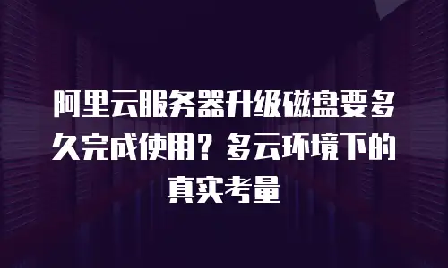 阿里云服务器升级磁盘要多久完成使用？多云环境下的真实考量