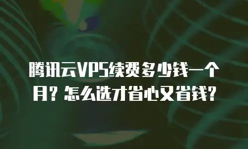 腾讯云VPS续费多少钱一个月？怎么选才省心又省钱？