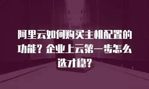 阿里云如何购买主机配置的功能？企业上云第一步怎么选才稳？