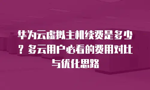 华为云虚拟主机续费是多少？多云用户必看的费用对比与优化思路