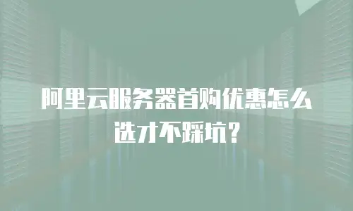 阿里云服务器首购优惠怎么选才不踩坑？