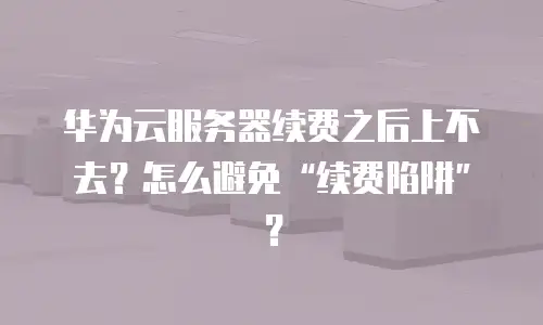 华为云服务器续费之后上不去？怎么避免“续费陷阱”？
