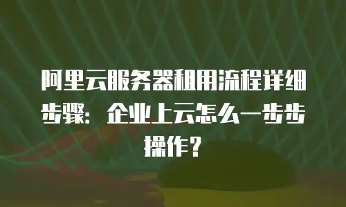 阿里云服务器租用流程详细步骤：企业上云怎么一步步操作？
