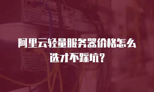 阿里云轻量服务器价格怎么选才不踩坑？