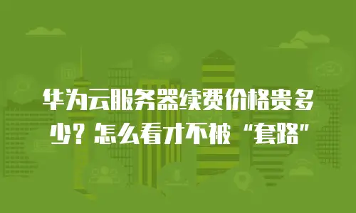 华为云服务器续费价格贵多少？怎么看才不被“套路”