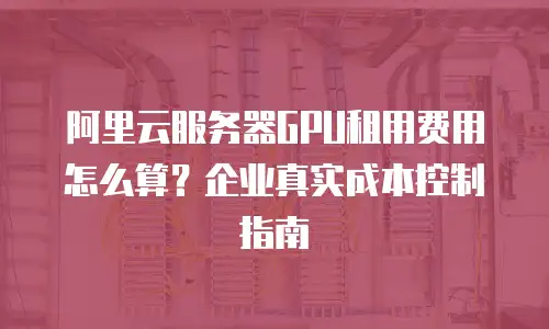 阿里云服务器GPU租用费用怎么算？企业真实成本控制指南