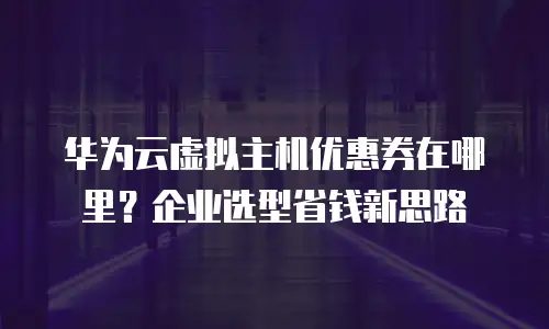 华为云虚拟主机优惠券在哪里？企业选型省钱新思路