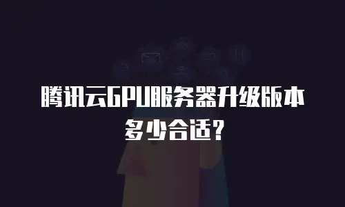 腾讯云GPU服务器升级版本多少合适？
