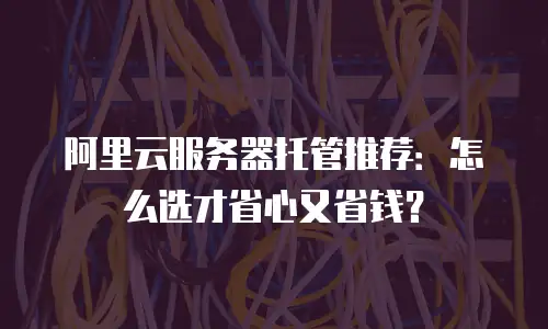 阿里云服务器托管推荐：怎么选才省心又省钱？