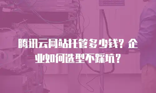 腾讯云网站托管多少钱？企业如何选型不踩坑？