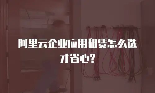 阿里云企业应用租赁怎么选才省心？