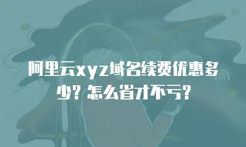 阿里云xyz域名续费优惠多少？怎么省才不亏？