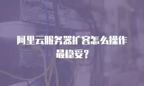 阿里云服务器扩容怎么操作最稳妥？