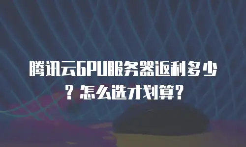 腾讯云GPU服务器返利多少？怎么选才划算？