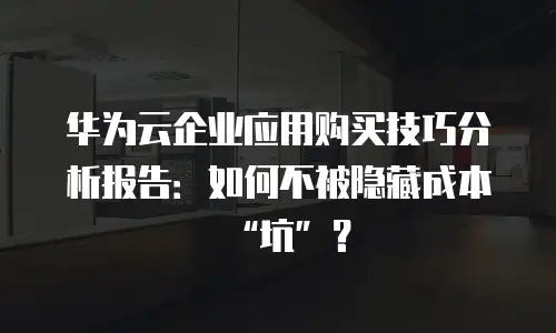 华为云企业应用购买技巧分析报告：如何不被隐藏成本&ldquo;坑&rdquo;？