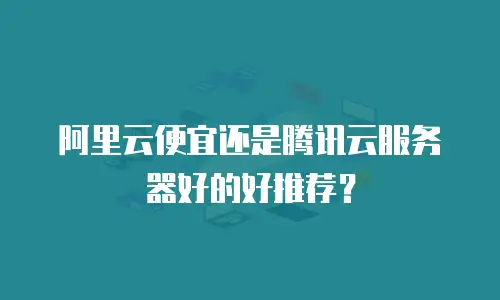 阿里云便宜还是腾讯云服务器好的好推荐？
