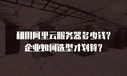 租用阿里云服务器多少钱？企业如何选型才划算？