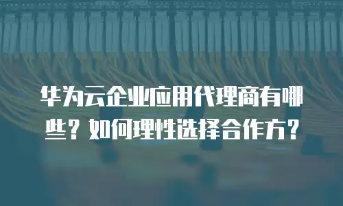 华为云企业应用代理商有哪些？如何理性选择合作方？