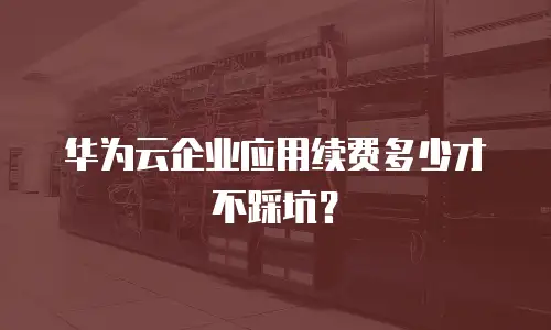华为云企业应用续费多少才不踩坑？
