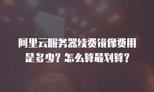 阿里云服务器续费镜像费用是多少？怎么算最划算？