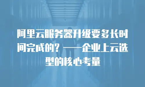 阿里云服务器升级要多长时间完成的？&mdash;&mdash;企业上云选型的核心考量