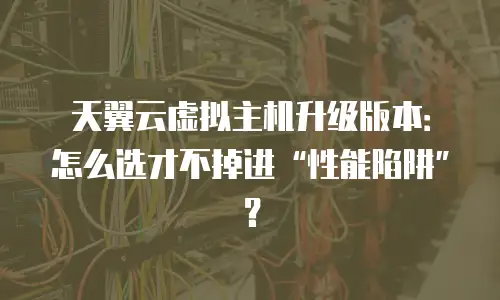 天翼云虚拟主机升级版本：怎么选才不掉进&ldquo;性能陷阱&rdquo;？