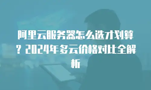 阿里云服务器怎么选才划算？2024年多云价格对比全解析