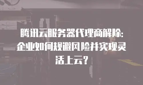 腾讯云服务器代理商解除：企业如何规避风险并实现灵活上云？