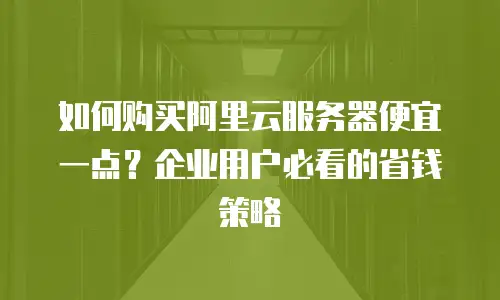 如何购买阿里云服务器便宜一点？企业用户必看的省钱策略