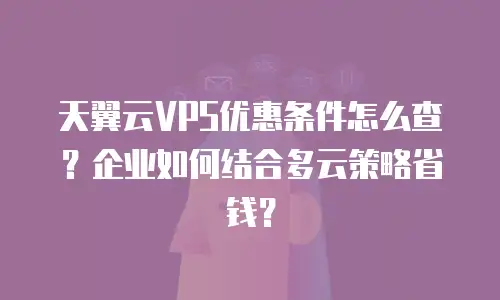 天翼云VPS优惠条件怎么查？企业如何结合多云策略省钱？