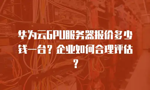 华为云GPU服务器报价多少钱一台？企业如何合理评估？