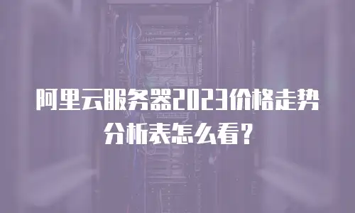 阿里云服务器2023价格走势分析表怎么看？