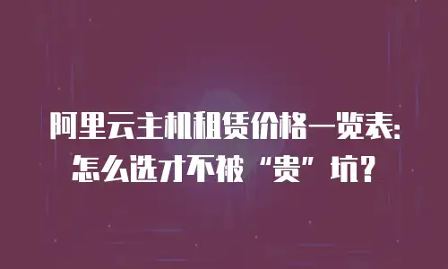 阿里云主机租赁价格一览表：怎么选才不被&ldquo;贵&rdquo;坑？